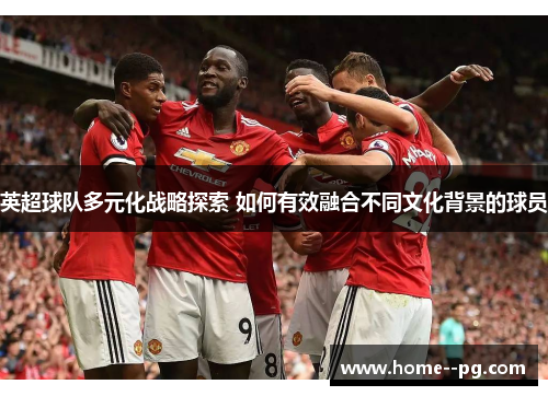 英超球队多元化战略探索 如何有效融合不同文化背景的球员