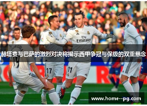 赫塔费与巴萨的激烈对决将揭示西甲争冠与保级的双重悬念