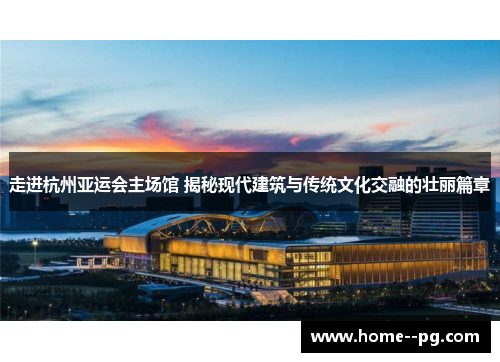 走进杭州亚运会主场馆 揭秘现代建筑与传统文化交融的壮丽篇章