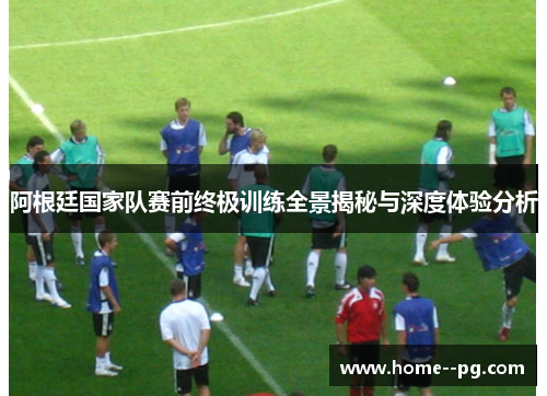 阿根廷国家队赛前终极训练全景揭秘与深度体验分析