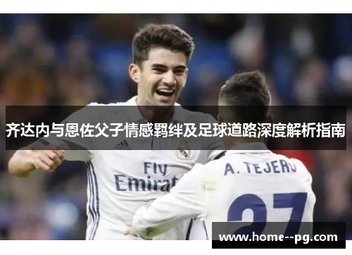 齐达内与恩佐父子情感羁绊及足球道路深度解析指南