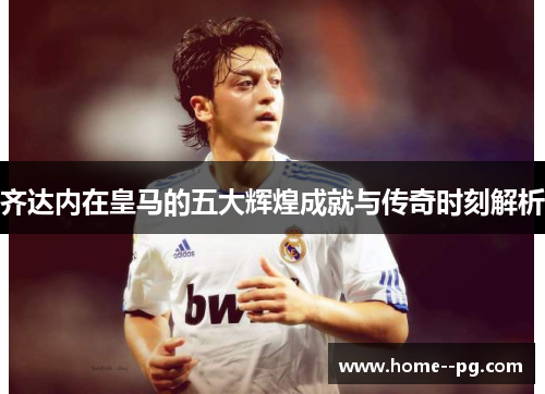 齐达内在皇马的五大辉煌成就与传奇时刻解析
