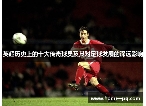 英超历史上的十大传奇球员及其对足球发展的深远影响