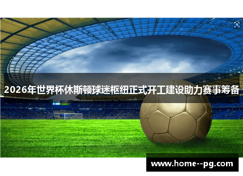 2026年世界杯休斯顿球迷枢纽正式开工建设助力赛事筹备