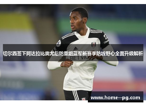 切尔西签下阿达拉比奥尤后防重组蓝军新赛季防线野心全面升级解析