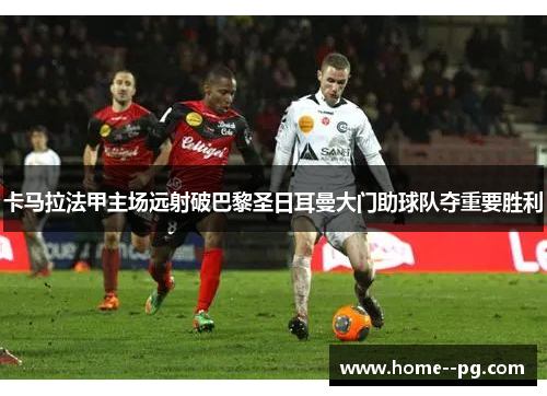 卡马拉法甲主场远射破巴黎圣日耳曼大门助球队夺重要胜利
