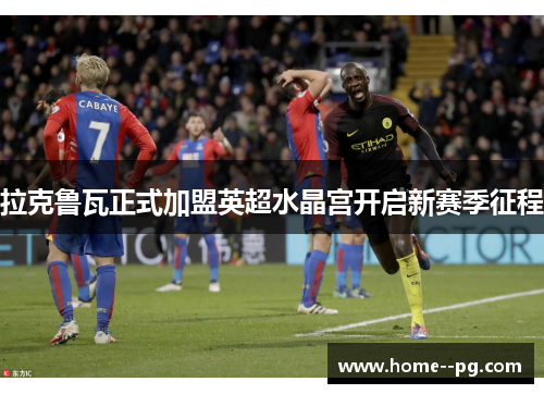 拉克鲁瓦正式加盟英超水晶宫开启新赛季征程