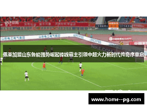 佩莱加盟山东鲁能强势崛起锋线霸主引领中超火力新时代传奇序章启 佩莱加盟山东鲁能强势崛起锋线霸主引领中超火力新时代传奇序章启