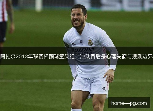 阿扎尔2013年联赛杯踢球童染红，冲动背后是心理失衡与规则边界
